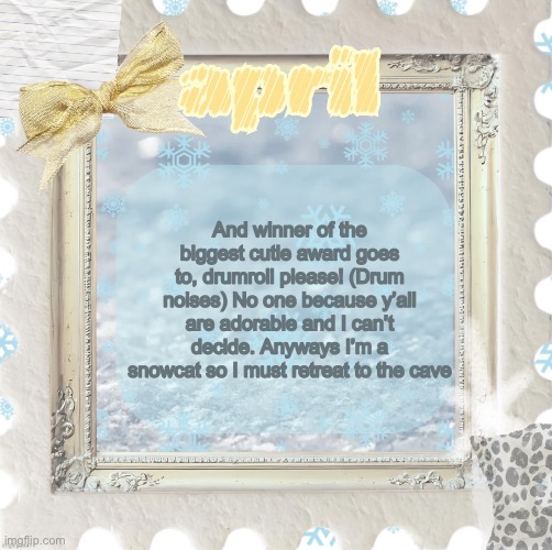 Love y’all | And winner of the biggest cutie award goes to, drumroll please! (Drum noises) No one because y’all are adorable and I can’t decide. Anyways I’m a snowcat so I must retreat to the cave | image tagged in april s template made by shira | made w/ Imgflip meme maker