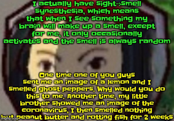 Æ | I actually have sight->smell synesthesia, which means that when I see something my brain will make up a smell, except for me, it only occasionally activates and the smell is always random; One time one of you guys sent me an image of a lemon and I smelled ghost peppers. Why would you do this to me. Another time, my little brother showed me an image of the coronavirus, I then smelled nothing but peanut butter and rotting fish for 2 weeks | made w/ Imgflip meme maker