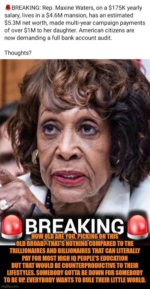 Funny | How old are you, picking on this old broad? That's nothing compared to the trillionaires and billionaires that can literally pay for most high IQ people's education but that would be counterproductive to their lifestyles. Somebody gotta be down for somebody to be up. Everybody wants to rule their little world. | image tagged in funny,politics,money,winning,losing,reality | made w/ Imgflip meme maker