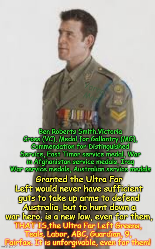 A shout out to the Ultra Far Left / Labor / Greens / ABC / 9 Fairfax, etc for the assassination of Ben Roberts Smith, a new low! | Yarra Man; Ben Roberts Smith.Victoria Cross (VC), Medal for Gallantry (MG), Commendation for Distinguished Service, East Timor service medal, War in Afghanistan service medals, Iraq War service medals, Australian service medals; Granted the Ultra Far Left would never have sufficient guts to take up arms to defend Australia, but to hunt down a war hero, is a new low, even for them, THAT IS,the Ultra Far Left Greens, Teals, Labor, ABC, Guardian, 9, Fairfax. It is unforgivable, even for them! | image tagged in greens teals labor abc guardian 9 fairfax,cowardly progressive garbage,self gratification by proxy woke virtue signalling,low | made w/ Imgflip meme maker