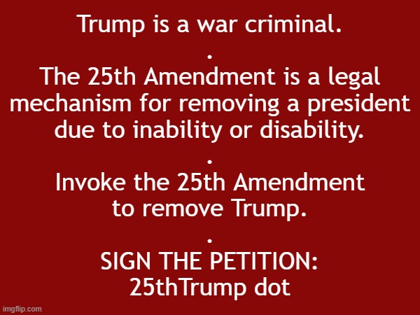 Invoke the 25th Amendment to remove war criminal Donald J. Trump | Trump is a war criminal.
.
The 25th Amendment is a legal
mechanism for removing a president
due to inability or disability.
.
Invoke the 25th Amendment
to remove Trump.
.
SIGN THE PETITION:
25thTrump dot | image tagged in iran,remove,donald trump,trump,insane,war criminal | made w/ Imgflip meme maker