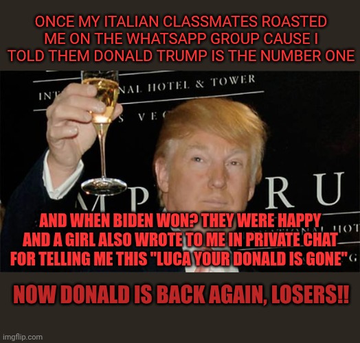 ❤️ | Once my italian classmates roasted me on the WhatsApp group cause i told them Donald Trump is the number one; And when Biden won? They were happy and a girl also wrote to me in private chat for telling me this "Luca your Donald is gone"; Now Donald is back again, losers!! | image tagged in donald trump cheers | made w/ Imgflip meme maker