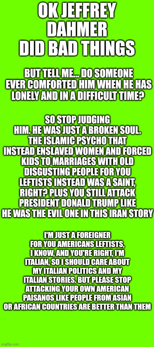 Today i want to feel free about whatever i think.. | Ok Jeffrey Dahmer did bad things; But tell me... Do someone ever comforted him when he has lonely and in a difficult time? So stop judging him. He was just a broken soul. The Islamic psycho that instead enslaved women and forced kids to marriages with old disgusting people for you leftists instead was a saint, right? Plus you still attack president Donald Trump like he was the evil one in this Iran story; I'm just a foreigner for you Americans leftists, I know, and you're right, I'm Italian, so i should care about my Italian politics and my Italian stories. But please stop attacking your own american paisanos like people from asian or African countries are better than them | made w/ Imgflip meme maker