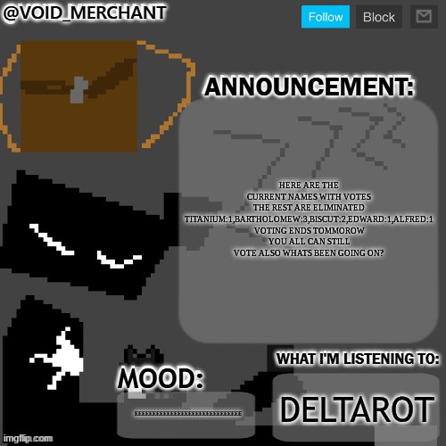 void_merchant's Announcement Temp | here are the current names with votes the rest are eliminated Titanium:1,Bartholomew:3,biscut:2,Edward:1,Alfred:1 voting ends tommorow you all can still vote also whats been going on? deltarot; EEEEEEEEEEEEEEEEEEEEEEEEEEEEEE | image tagged in void_merchant's announcement temp | made w/ Imgflip meme maker