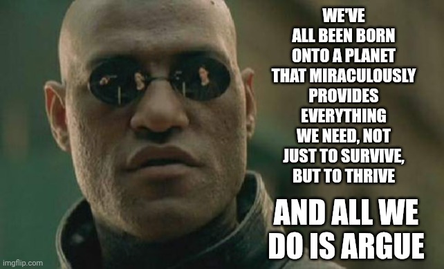 Nobody Ever Said Life On Earth Would Be Easy But It's Worth The Price of Admission That's For Sure And For Certain | We've ALL been born onto a planet that miraculously provides everything we need, not just to survive, but to thrive; And all we do is argue | image tagged in memes,matrix morpheus,evolution,human race,miraculous,life | made w/ Imgflip meme maker