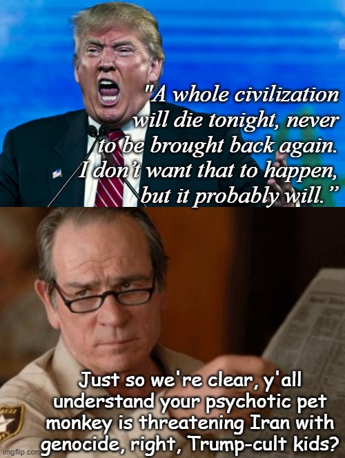 So what's it gonna be -TACO or war crimes? | "A whole civilization
will die tonight, never
to be brought back again.
I don’t want that to happen,
but it probably will.”; Just so we're clear, y'all
understand your psychotic pet
monkey is threatening Iran with
genocide, right, Trump-cult kids? | image tagged in trump rage,tommy lee jones,geneva convention,trump unfit unqualified dangerous,psychopath | made w/ Imgflip meme maker