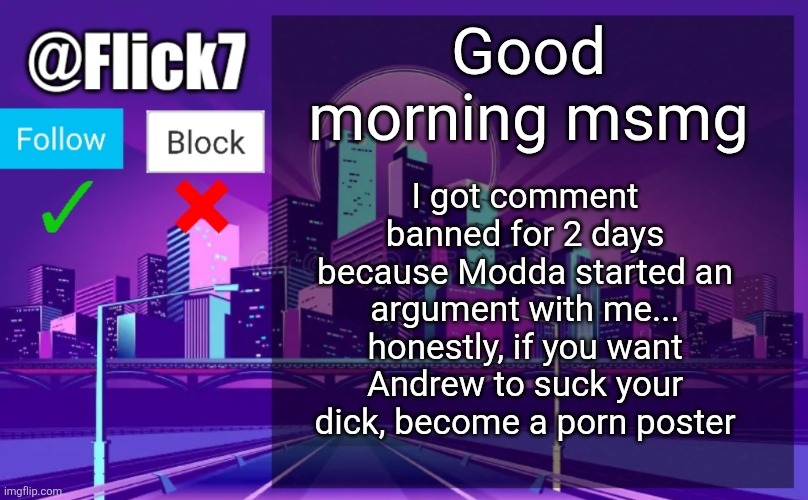 I'll still comment with my alt | Good morning msmg; I got comment banned for 2 days because Modda started an argument with me... honestly, if you want Andrew to suck your dick, become a porn poster | image tagged in flick7 announcement template | made w/ Imgflip meme maker