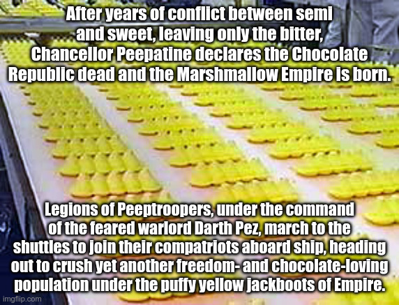 The Marshmallow Empire is born | After years of conflict between semi and sweet, leaving only the bitter, Chancellor Peepatine declares the Chocolate Republic dead and the Marshmallow Empire is born. Legions of Peeptroopers, under the command of the feared warlord Darth Pez, march to the shuttles to join their compatriots aboard ship, heading out to crush yet another freedom- and chocolate-loving population under the puffy yellow jackboots of Empire. | image tagged in peeps | made w/ Imgflip meme maker