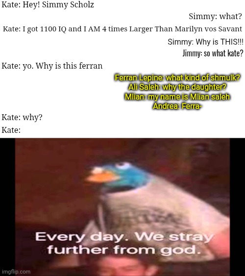 SANTIMULYANI's chat: why has Kate Bellerophon, Simmy Scholz, Jimmy Rimon, and Royalty family? | Kate: Hey! Simmy Scholz; Simmy: what? Kate: I got 1100 IQ and I AM 4 times Larger Than Marilyn vos Savant; Simmy: Why is THIS!!! Jimmy: so what kate? Kate: yo. Why is this ferran; Ferran Lepine: what kind of shmulk?
Ali Saleh: why the daughter?
Mlian: my name is Mlian saleh
Andrea: Ferra-; Kate: why? Kate: | image tagged in every day we stray further from god,royalty,jimmy | made w/ Imgflip meme maker