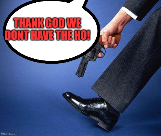 Shoot yourself in the foot | Thank God we dont have the Ho! | image tagged in shoot yourself in the foot | made w/ Imgflip meme maker