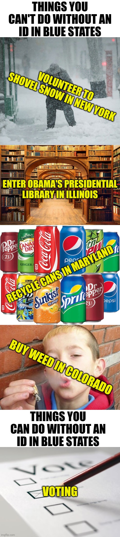 Its funny how blue states do require ID for everything EXCEPT voting. Hmmmm..... | Things you can't do without an ID in blue states; Volunteer to Shovel snow in New york; Enter Obama's presidential library in Illinois; Recycle cans in maryland; Buy weed in colorado; Things you can do without an ID in blue states; Voting | image tagged in identity,liberal logic,hypocrisy,coincidence i think not,cheaters,why | made w/ Imgflip meme maker