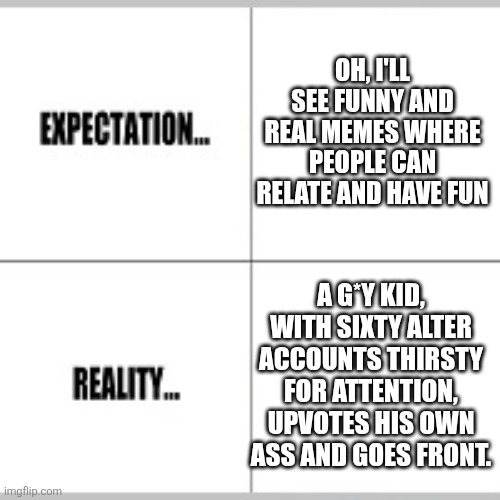 When you enter the site and it hits you. | Oh, I'll see funny and real memes where people can relate and have fun; A g*y kid, with sixty alter accounts thirsty for attention, upvotes his own ass and goes front. | image tagged in expectation vs reality | made w/ Imgflip meme maker