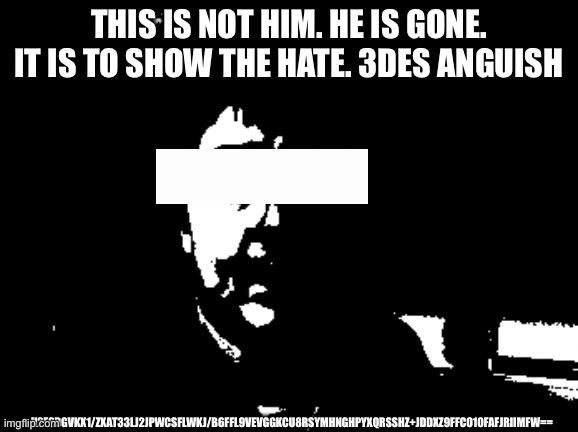 Anguish | This is not him. He is gone. It is to show the hate. 3des anguish; U2FsdGVkX1/zxAt33lJ2jPwcSflwkj/B6FfL9veVgGkcu8RsYmhnGhpyXQrsSHZ+JDdXz9FFco10FafJRIImFw== | image tagged in anguish,3des,anguished,let it all end let him end | made w/ Imgflip meme maker