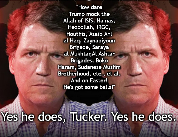 Tucker bleeds for radical Islam | "How dare Trump mock the Allah of ISIS, Hamas, Hezbollah, IRGC, Houthis, Asaib Ahl al Haq, Zaynabiyoun Brigade, Saraya al Mukhtar,Al Ashtar Brigades, Boko Haram, Sudanese Muslim Brotherhood, etc., et al.
And on Easter!
He's got some balls!"; Yes he does, Tucker. Yes he does. | image tagged in memes,tucker carlson,trump,allah,iran,irgc | made w/ Imgflip meme maker