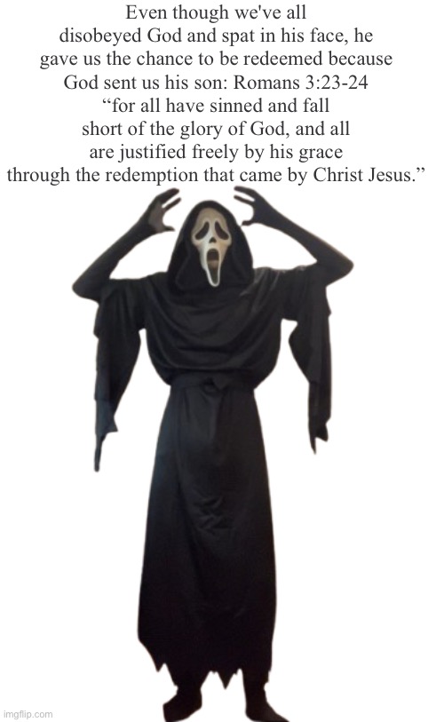 Holy crap! Really? Yes, he sent his only son to pay for our wrongdoings | Even though we've all disobeyed God and spat in his face, he gave us the chance to be redeemed because God sent us his son: Romans‬ ‭3‬:‭23‬-‭24‬
“for all have sinned and fall short of the glory of God, and all are justified freely by his grace through the redemption that came by Christ Jesus.” | image tagged in holy crap ghost face | made w/ Imgflip meme maker