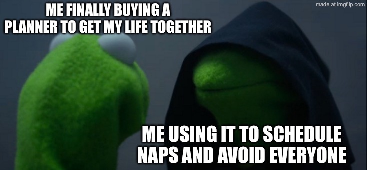 ME FINALLY BUYING A PLANNER TO GET MY LIFE TOGETHER; ME USING IT TO SCHEDULE NAPS AND AVOID EVERYONE | ME FINALLY BUYING A PLANNER TO GET MY LIFE TOGETHER; ME USING IT TO SCHEDULE NAPS AND AVOID EVERYONE | image tagged in memes,evil kermit,nap,plans,life,existentialism | made w/ Imgflip meme maker
