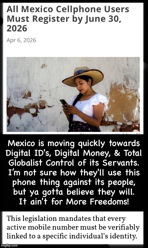 Taken alone, it always seems like it may not matter.  That's how They trick ya into surrendering your rights | Marko; Mexico is moving quickly towards
Digital ID's, Digital Money, & Total
Globalist Control of its Servants.
I’m not sure how they'll use this
phone thing against its people,
but ya gotta believe they will.
It ain't for More Freedoms! | image tagged in memes,remember that they seek total domination,so everything they do moves towards that,fjb voters kissmyass n gotohell | made w/ Imgflip meme maker