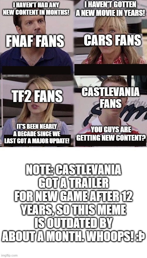 castlevania's last game was in 2014 | I HAVEN'T GOTTEN A NEW MOVIE IN YEARS! I HAVEN'T HAD ANY NEW CONTENT IN MONTHS! cars fans; fnaf fans; tf2 fans; castlevania fans; You guys are getting new content? IT'S BEEN NEARLY A DECADE SINCE WE LAST GOT A MAJOR UPDATE! note: castlevania got a trailer for new game after 12 years, so this meme is outdated by about a month. whoops! :Þ | image tagged in you guys are getting paid template,blank white template | made w/ Imgflip meme maker