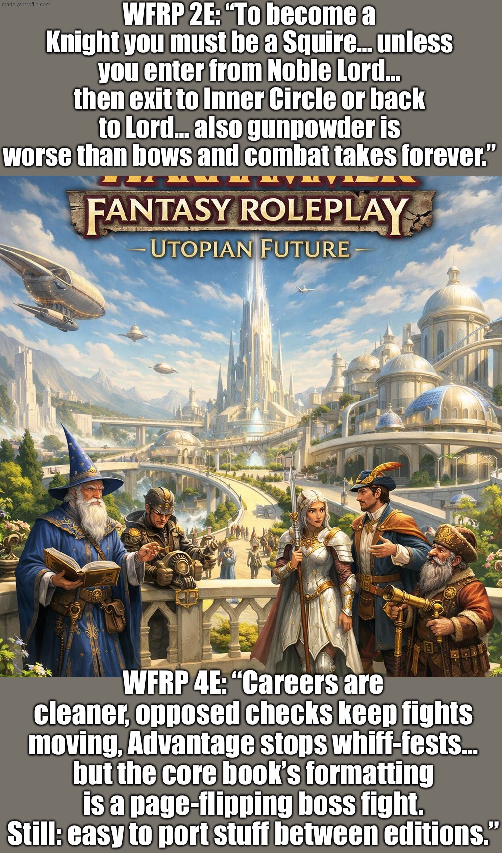 WFRP 4E: cleaner four‑tier careers + opposed checks/Advantage keep fights moving (even if the core book’s formatting is pain)… | WFRP 2E: “To become a Knight you must be a Squire… unless you enter from Noble Lord… then exit to Inner Circle or back to Lord… also gunpowder is worse than bows and combat takes forever.”; WFRP 4E: “Careers are cleaner, opposed checks keep fights moving, Advantage stops whiff-fests… but the core book’s formatting is a page-flipping boss fight. Still: easy to port stuff between editions.” | image tagged in warhammer fantasy roleplay 2e or 4e utopia futurism,mythology,futurism,futuristic utopia,roleplaying,gaming | made w/ Imgflip meme maker
