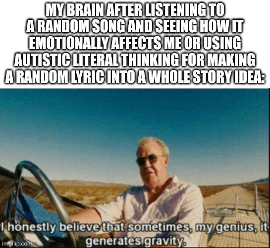 Music: one of my main sources of inspiration! | My brain after listening to a random song and seeing how it emotionally affects me or using autistic literal thinking for making a random lyric into a whole story idea: | image tagged in i honestly believe that sometimes my genius it generates gravi | made w/ Imgflip meme maker