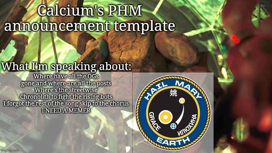 Calcium's PHM template | Where have all the OGs gone and where are all the posts
Where's the streetwise Chronolith to fight the rising bots
I forgot the rest of the song skip to the chorus
I NEED A MEMER | image tagged in calcium's phm template | made w/ Imgflip meme maker