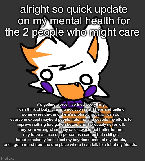 everything’s just getting worse and worse every day, idk how much longer i can handle this | alright so quick update on my mental health for the 2 people who might care; it’s getting worse, i’ve tried everything i can think of but my msmg addiction is still here and getting worse every day, and there’s probably nothing i can do. everyone except maybe 3 people hate me and despite my efforts to improve nothing has gotten better, and it probably never will. they were wrong when they said it would get better for me. i try to be as nice of a person as i can be but i still get hated constantly for it. i lost my boyfriend, most of my friends, and i got banned from the one place where i can talk to a lot of my friends. | made w/ Imgflip meme maker