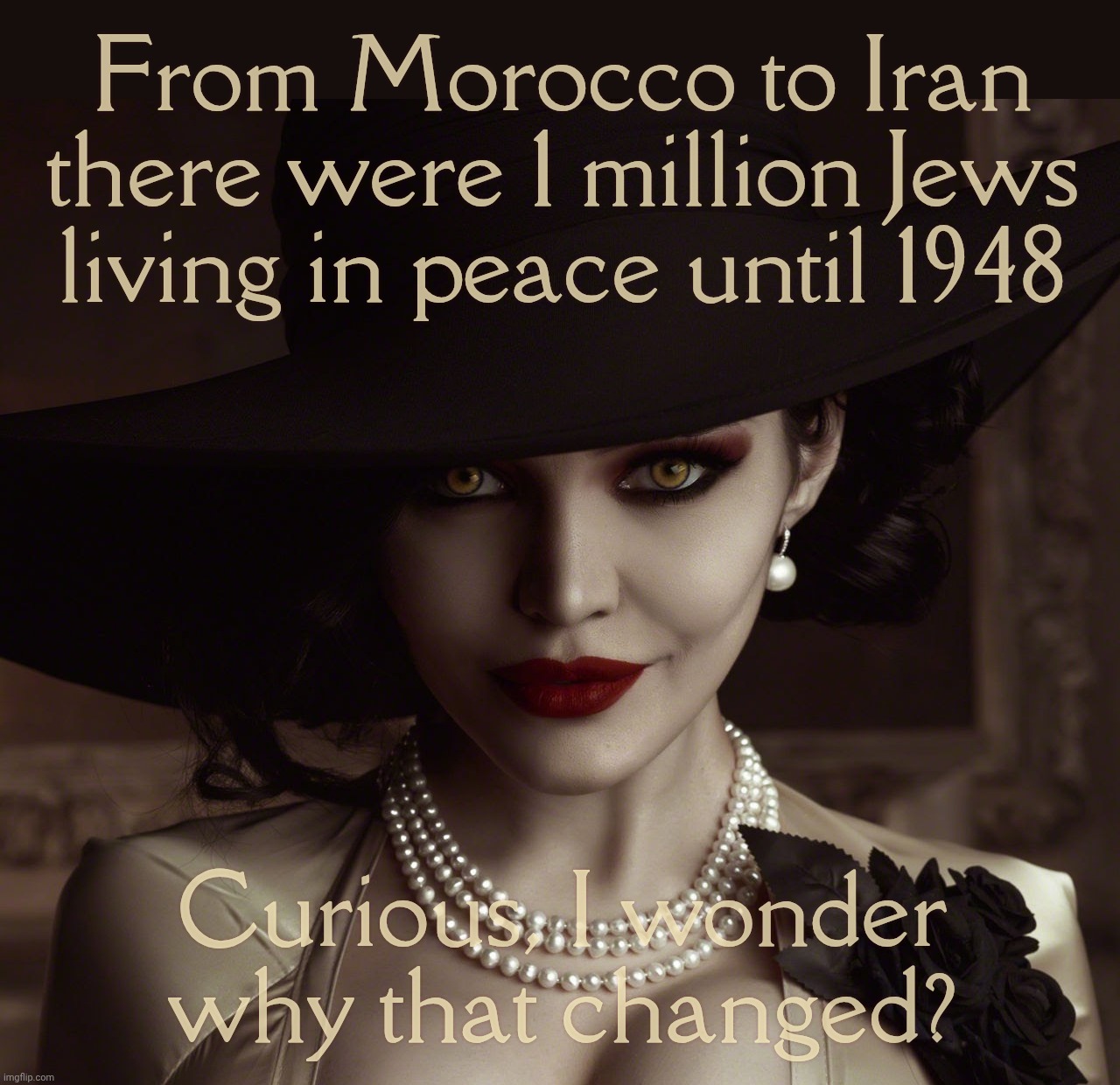 Lady Dimitrescu Resident Evil Village | From Morocco to Iran there were 1 million Jews
living in peace until 1948; Curious, I wonder why that changed? | image tagged in lady dimitrescu resident evil village | made w/ Imgflip meme maker