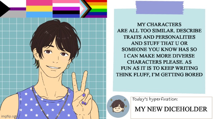 Heya | My characters are all too similar. Describe traits and personalities and stuff that u or someone you know has so I can make more diverse characters please. As fun as it is to keep writing think fluff, I’m getting bored; My new diceholder | image tagged in thepapercranearmy template 3 | made w/ Imgflip meme maker