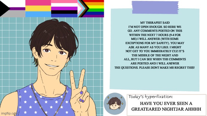 Questions are open for once | My therapist said I’m not open enough. So here we go. Any comments posted on this within the next 7 hours (9-4 for me) I will answer (with some exceptions for my safety). You may ask as many as you like. I might not get to you immediately cuz it’s the middle of the night and all, but I can see when the comments are posted and I will answer the questions. Please dont make me regret this! HAVE YOU EVER SEEN A GREATEARED NIGHTJAR AHHHH | image tagged in thepapercranearmy template 3 | made w/ Imgflip meme maker