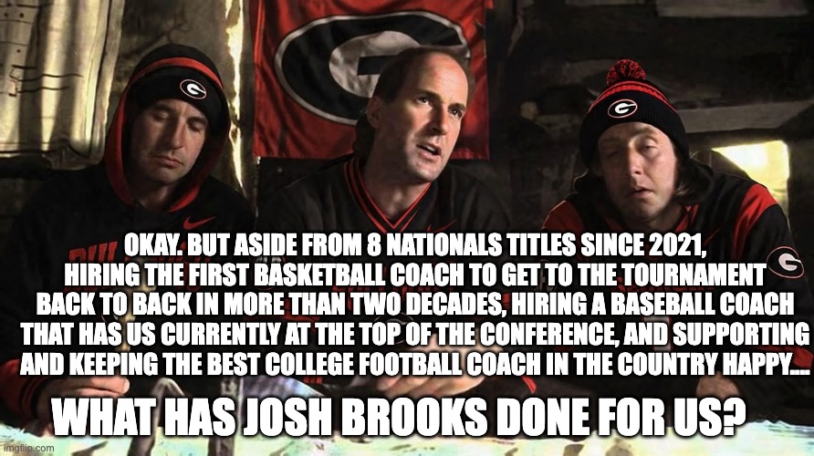 Okay. But aside from 8 nationals titles since 2021, hiring the first basketball coach to get to the tournament back to back in more than two decades, hiring a baseball coach that has us currently at the top of the conference, and supporting and keeping the best college football coach in the country happy.... What has Josh Brooks Done for US? | image tagged in georgia | made w/ Imgflip meme maker