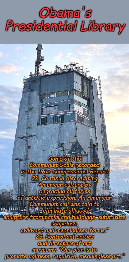 True to His Communist Roots | Obama's Presidential Library; Some of the Communist Goals recorded in the 1963 Congressional Record
22. Continue discrediting American culture by degrading all forms
of artistic expression. An American Communist cell was told to
“eliminate all good sculpture from parks and buildings, substitute
shapeless, awkward and meaningless forms.”
23. Control art critics and directors of art museums. “Our plan is to
promote ugliness, repulsive, meaningless art.” | image tagged in obama presidential library | made w/ Imgflip meme maker