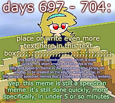 Days 697 - 704: still a speedran meme done quickly | days 697 - 704:; place or write even more text here in this text box;;;;;;;;;;;;;;;;;;;;;;;;;;;;;;;;; this quickly-done speedran meme, which is done quickly, in a short amount of time, this is the fifty-first speedran meme in the speedran meme series, on imgflip, to be created on the imgflip website so far, in the series of speedran memes that's created on the imgflip website. yep. this meme is still a speedran meme. it's still done quickly, more specifically, in under 5 or so minutes. | image tagged in nice,stuff,funny | made w/ Imgflip meme maker