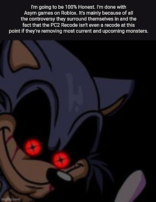 I'm out of the Asym Genre on Roblox. | I'm going to be 100% Honest. I'm done with Asym games on Roblox. It's mainly because of all the controversy they surround themselves in and the fact that the PC2 Recode isn't even a recode at this point if they're removing most current and upcoming monsters. | image tagged in execution sonic exe,roblox | made w/ Imgflip meme maker