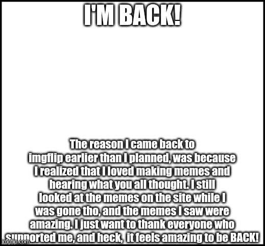 I'M BACK! | I'M BACK! The reason I came back to imgflip earlier than I planned, was because I realized that I loved making memes and hearing what you all thought. I still looked at the memes on the site while I was gone tho, and the memes I saw were amazing. I just want to thank everyone who supported me, and heck,  it feels amazing to be BACK! | image tagged in blank,i'm back | made w/ Imgflip meme maker