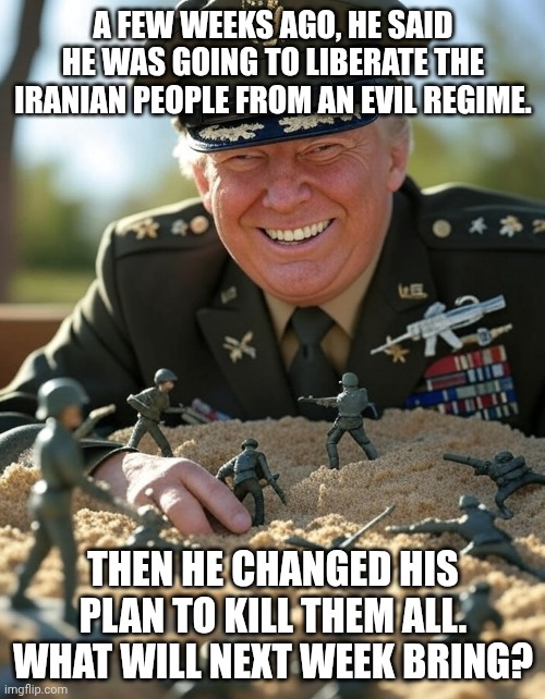 No strategy, no plan. Will probably withdraw and yield Iran more power. | A few weeks ago, he said he was going to liberate the Iranian people from an evil regime. Then he changed his plan to kill them all. What will next week bring? | image tagged in general donald trump playing sandbox toy army soldier,trump unfit unqualified dangerous,impeach trump,donald trump,stable genius | made w/ Imgflip meme maker