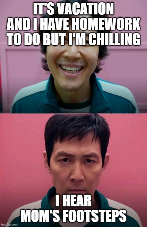 I can't be the only one | IT'S VACATION AND I HAVE HOMEWORK TO DO BUT I'M CHILLING; I HEAR MOM'S FOOTSTEPS | image tagged in squid game,vacation,mom,panic,homework | made w/ Imgflip meme maker