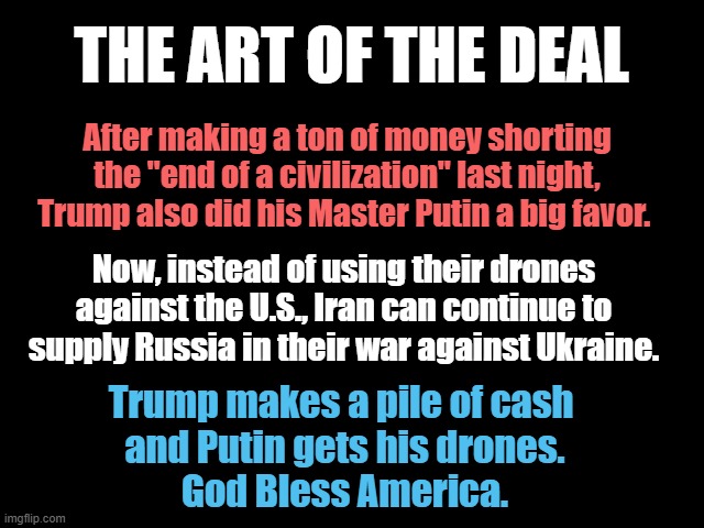 The Art of the Deal | The Art of the Deal; After making a ton of money shorting the "end of a civilization" last night, Trump also did his Master Putin a big favor. Now, instead of using their drones against the U.S., Iran can continue to supply Russia in their war against Ukraine. Trump makes a pile of cash 
and Putin gets his drones.
God Bless America. | image tagged in traitor trump,master putin,iran,ukraine,drones,money | made w/ Imgflip meme maker