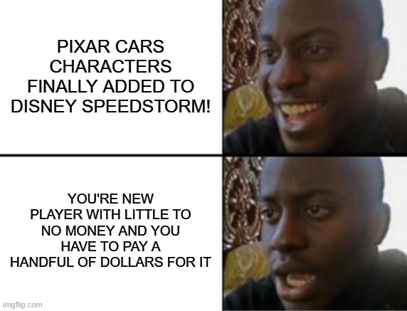 Disney Speedstorm Season 18 experience be like: | Pixar cars characters finally added to Disney Speedstorm! You're new player with little to no money and you have to pay a handful of dollars for it | image tagged in oh yeah oh no | made w/ Imgflip meme maker