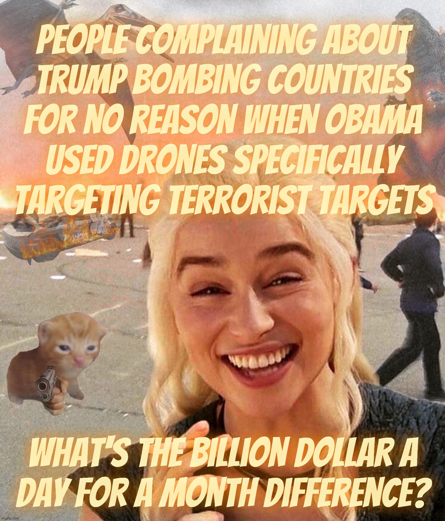 Poor widdle Trump can't get away with bombing countries for no reason when Obama used drones to specifically target terrorists | People complaining about
Trump bombing countries for no reason when Obama
used drones specifically
targeting terrorist targets; What's the billion dollar a
day for a month difference? | image tagged in disaster smoker gal kitchen sink edition,iran war,trump bombing iran for no reason,but obama bombing terrorists was bad,derp | made w/ Imgflip meme maker