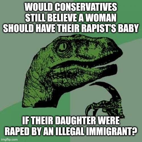 I believe no woman should be forced to have her rapist's baby | Would conservatives still believe a woman should have their rapist's baby; If their daughter were raped by an illegal immigrant? | image tagged in memes,philosoraptor,abortion,rape,pro choice | made w/ Imgflip meme maker