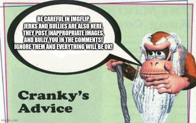 An advice for people that are new in imgflip | Be careful in imgflip. Jerks and bullies are also here. They post inappropriate images, and bully you in the comments! Ignore them and everything will be OK! | image tagged in cranky's advice,message | made w/ Imgflip meme maker