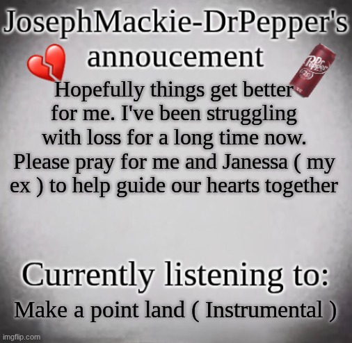 :( | Hopefully things get better for me. I've been struggling with loss for a long time now. Please pray for me and Janessa ( my ex ) to help guide our hearts together; Make a point land ( Instrumental ) | image tagged in josephmackie-drpepper's annoucment | made w/ Imgflip meme maker