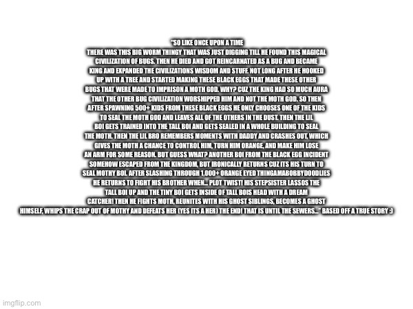 Guess what the story is based off? | “So like once upon a time there was this big worm thingy that was just digging till he found this magical civilization of bugs. Then he died and got reincarnated as a bug and became king and expanded the civilizations wisdom and stuff. Not long after he hooked up with a tree and started making these black eggs that made these other bugs that were made to imprison a moth god. Why? Cuz the king had so much aura that the OTHER bug civilization worshipped him and not the moth god. So then after spawning 500+ kids from these black eggs he only chooses ONE of the kids to seal the moth god and leaves all of the others in the dust. Then the lil boi gets trained into the tall boi and gets sealed in a whole building to seal the moth. Then the lil bro remembers moments with daddy and crashes out, which gives the moth a chance to control him, turn him orange, and make him lose an arm for some reason. But guess what? ANOTHER boi from the black egg incident somehow escaped from the kingdom, but ironically returns cuz its his turn to seal mothy boi. After slashing through 1,000+ orange eyed thingamabobbydoodlies he returns to fight his brother when… plot twist! His stepsister lassos the tall boi up and the tiny boi gets inside of tall bois head with a dream catcher! Then he fights moth, reunites with his ghost siblings, becomes a ghost himself, whips the crap out of mothy and defeats her (yes its a her) The end! That is until the sewers…” Based off a true story :) | image tagged in bugs | made w/ Imgflip meme maker