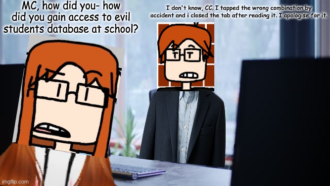 MC accidentally visited the database that consisted of evil students and CC didn't know it. | MC, how did you- how did you gain access to evil students database at school? I don't know, CC. I tapped the wrong combination by accident and i closed the tab after reading it. I apologise for it. | image tagged in computer desk,mc,cc,moscovio may,school,accidents | made w/ Imgflip meme maker