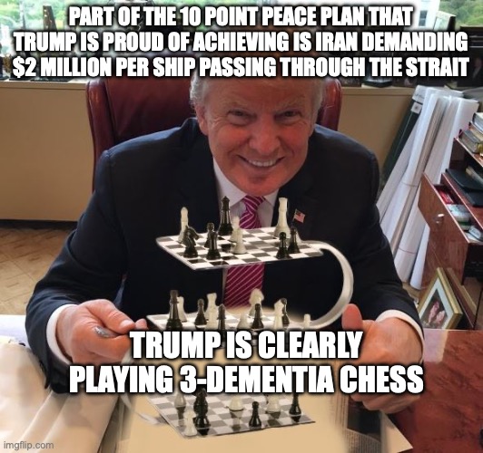 At $2 Billion/day, we fought to return the Strait to be open like it was a few weeks ago? | part of the 10 point peace plan that trump is proud of achieving is Iran demanding $2 Million per ship passing through the strait; trump is clearly playing 3-dementia chess | image tagged in trump chess,donald trump,stable genius,trump unfit unqualified dangerous,impeach trump | made w/ Imgflip meme maker