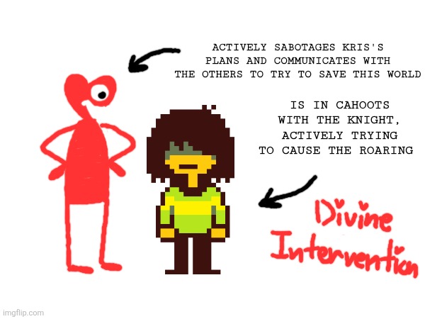 Idea for a Deltarune AU I had | Actively sabotages Kris's plans and communicates with the others to try to save this world; Is in cahoots with The Knight, actively trying to cause The Roaring | image tagged in deltarune | made w/ Imgflip meme maker