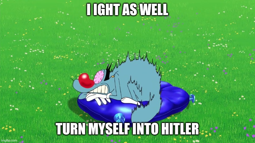 Scared Oggy | I ight as well turn myself into hitler | image tagged in scared oggy | made w/ Imgflip meme maker