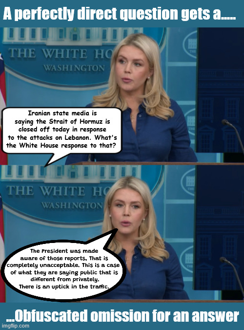 Little White House Lies | A perfectly direct question gets a..... Iranian state media is saying the Strait of Hormuz is closed off today in response to the attacks on Lebanon. What's the White House response to that? The President was made
 aware of those reports, That is 
completely unacceptable. This is a case 
of what they are saying public that is
 different from privately.
There is an uptick in the traffic. ...Obfuscated omission for an answer | image tagged in little white house lies,dire strats of hormuz,oil tanker tarriffs,no regime change,no oil,israel breaks agreement stat | made w/ Imgflip meme maker