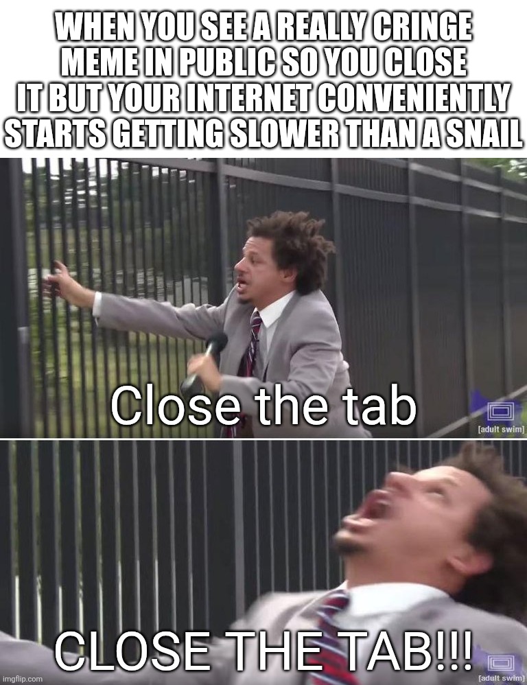 CLOSE THE FRIGING TAB!!!!!! | When you see a really cringe meme in public so you close it but your internet conveniently starts getting slower than a snail; Close the tab; CLOSE THE TAB!!! | image tagged in eric andre let me in blank,tom cat unsettled close up,lol so funny,imgflip,cringe,lol | made w/ Imgflip meme maker