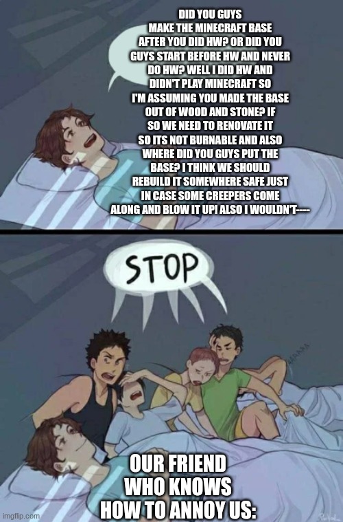shut up man  ? | did you guys make the minecraft base after you did Hw? or did you guys start before hw and never do hw? well I did hw and didn't play Minecraft so I'm assuming you made the base out of wood and stone? if so we need to renovate it so its not burnable and also where did you guys put the base? I think we should rebuild it somewhere safe just in case some creepers come along and blow it up! also I wouldn't----; our friend who knows how to annoy us: | image tagged in sleepover stop | made w/ Imgflip meme maker